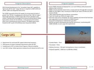 Cargo UAS 
Program Description 
Program Update 
Working Issues 
Performance / Systems 
• Combat Radius - 75nm 
• Top Speed – 70 kts 
• Delivery Accuracy – 10m grid, homing beacon, drop on coordinates 
• Payload Capability – 4500 lbs at 12,000’MSL (HOGE) 
CMC directed development of an “Immediate Cargo UAS” capability to “get trucks off the road.” Cargo UAS was in response to 2009 UUNS and JUONS: USMC was designated lead service. The JUONS requested vertical lift capable of carrying external loads of greater than 750 lbs / resupplying up to 6K lbs per day / 108 nm range / day & night operations. A GOCO Cargo UAS contract awarded to two vendors: Boeing A160 Hummingbird and Kaman/Lockheed Martin KMAX. Each system consists of 2 Air Vehicles, 1 main ground control station (GCS), and 3 remote ground control stations. The KMAX system went forward to OEF as part of the Military Users Assessment (MUA). 
•Kaman KMAX selected and deployed for a six month Military Utility Assessment (MUA) to OEF in 1Q FY12. 
•KMAX contract extended several times, current extension through OEF conclusion. 
•KMAX can fly 6 flights a day, carrying up to 4500 lbs per load at 70 KIAS and 14k ft density altitude. 
• VMU supporting MUA with two Mission commanders 
•Team has moved over 4M lbs of cargo to date 
•Hot hover hook-up for retrograde, hot refuel capability and internal fuel tank have been approved as common practice for KMAX missions. 
•Army JCTD landing beacon implemented June 2012 
•MCCDC has lead on developing enduring POR requirement; coordinating with HQMC AVN/I&L on joint cargo UAS requirements 
•Requirement for continued OEF support determined necessary. 
•Effectiveness of system surpassed requirements while ISO OEF. 
•Establishment of IPT to review future Program of Record suitability. 
•June 2013 mishap halted operations temporarily and reduced aircraft to one 
4.1.19  