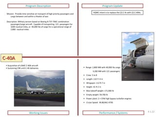 C-40A 
Program Description 
Program Update 
Working Issues 
Performance / Systems 
Mission: Provide time sensitive air transport of high priority passengers and cargo between and within a theater of war. Description: Military version based on Boeing B-737-700C combination passenger/cargo aircraft. Capable of transporting 121 passengers for 3200 nautical miles, or 40,000 lbs of cargo for a operational range of 2,800 nautical miles. 
HQMC intent is to replace the (2) C-9s with (2) C-40As. 
• Acquisition of USMC C-40A aircraft 
• Sustaining C9B until C-40 deliveries 
• Range: 2,800 NM with 40,000 lbs cargo 3,200 NM with 121 passengers 
• Crew: 5 to 8 
• Length: 110 f t 4 in 
• Wingspan: 112 ft 7 in 
• Height: 41 ft 2 in 
• Max takeoff weight: 171,000 lb 
• Empty weight: 59,700 lb 
• Power plant: 2 × CFM high bypass turbofan engines 
• Cruise Speed: M.80/461 KTAS 
4.1.22  