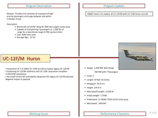UC-12F/M Huron 
Program Description 
Program Update 
Working Issues 
Performance / Systems 
Mission: Provide time sensitive air transport of high priority passengers and cargo between and within a theater of war. Description: 
• Beechcraft UC12F/M (King Air 200) twin engine turbo-prop. 
• Capable of transporting 7 passengers or 1,500 lbs of cargo for a operational range of 700 nautical miles. 
• Cost: $6M (new cost) 
• Average Age: 23 Yrs 
HQMC intent is to replace all UC-12F/M with UC-12W Huron aircraft. 
• Acquisition of 5 X USMC UC-12W aircraft to replace legacy UC-12F/M. 
• Sustaining UC-12F/M readiness until UC-12W acquisition complete. 
• CNS-ATM compliance 
• No install of Aircraft Survivability Equipment for legacy UC-12F/M planned: Negative impact to payload. 
• Range: 1,200 NM Max Range 700 NM with 7 Passengers 
• Crew: 2 
• Length: 43 feet 10 inches 
• Wingspan: 54 ft 6 in 
• Height: 15ft 0 in 
• Max takeoff weight: 12,500 lb 
• Empty weight: 7,755lb 
• Powerplant: 2× P&WC PT6A-41/42 turbo-prop 
• Max Speed: 294 KIAS 
4.1.25  