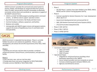 CAC2S 
Program Description 
Program Update 
Working Issues 
Performance / Systems 
CAC2S Increment I provides the command and control system to process, display, and distribute air and ground data from sensors, other C2 nodes, and aircraft for the ACE commander to effectively command, control, direct and coordinate air operations in support of the MAGTF and joint force. 
•CAC2S is an ACAT IAC MAIS program providing aviation command centers, air defense and air support operation centers 
•Key Performance Parameters: Net Ready and Data Fusion 
•Common hardware, software, equipment, and facilities 
•Modular and scalable 
•Interoperable with MACCS organic sensors and weapons systems, supports the tenets of Expeditionary Force 21 and fosters joint interoperability 
•Phase 1 
•All (20) Phase 1 systems have been fielded to the MASS, MACS, MTACS and Air Control Training Squadron (ACTS). 
•Phase 2 
•Contract awarded to General Dynamics for 3 year development effort: IOC FY-17 
•Government developmental test commenced Feb 14 
•AAO (50) Aviation Command and Control Systems (AC2S) 
•(75) Communication Subsystems (CS) 
•Phase 2: CDR Q1FY14 
•Phase 2: MS-C Q2FY15 
•Phase 2: IOT&E Q2FY16 
CAC2S Increment I is separated into two phases. Phase 1, currently fielded, focused on core aviation C2 capabilities. Phase 2, under development, will achieve the full CPD requirements of the TACC, TAOC and DASC. Phase 1: 
• Combines non and near real-time data to provide a combined air/ground Common Tactical Picture, communications, and operations facility. Phase 2: 
• Fuses real-time, near, and non real-time data 
• Provides data fusion and sensor integration to TACC/TAOC/DASC 
• Provides common HW/SW to TACC/TAOC/ DASC 
•Increment I replaces equipment within: 
•TACC (176 seats) 
•TAOC (17 seats) 
•DASC (17seats) 
•Operational Impact 
•Integrated air and ground picture providing critical battlespace awareness to the MAGTF 
•Sensor network provides real time composite air picture 
•Increases echeloning options between MACCS units 
•Agencies not tethered to sensors 
4.1.27  