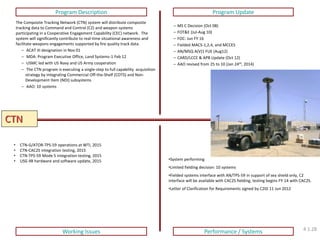 CTN 
Program Description 
Program Update 
Working Issues 
Performance / Systems 
The Composite Tracking Network (CTN) system will distribute composite tracking data to Command and Control (C2) and weapon systems participating in a Cooperative Engagement Capability (CEC) network. The system will significantly contribute to real-time situational awareness and facilitate weapons engagements supported by fire quality track data. 
– ACAT III designation in Nov 01 
– MDA: Program Executive Office, Land Systems-1 Feb 12 
– USMC led with US Navy and US Army cooperation 
– The CTN program is executing a single-step to full capability acquisition strategy by integrating Commercial Off-the-Shelf (COTS) and Non- Development Item (NDI) subsystems 
– AAO: 10 systems 
–MS C Decision (Oct 08) 
–FOT&E (Jul-Aug 10) 
–FOC: Jun FY 16 
–Fielded MACS-1,2,4, and MCCES 
–AN/MSQ A(V)1 FUE (Aug12) 
–CARD/LCCE & APB Update (Oct 12) 
–AAO revised from 25 to 10 (Jan 24th, 2014) 
•CTN-G/ATOR-TPS-59 operations at WTI, 2015 
•CTN-CAC2S integration testing, 2015 
•CTN-TPS-59 Mode 5 integration testing, 2015 
•USG 4B hardware and software update, 2015 
•System performing 
•Limited fielding decision: 10 systems 
•Fielded systems interface with AN/TPS-59 in support of sea shield only, C2 interface will be available with CAC2S fielding, testing begins FY-14 with CAC2S. 
•Letter of Clarification for Requirements signed by C2ID 11 Jun 2012 
4.1.28  