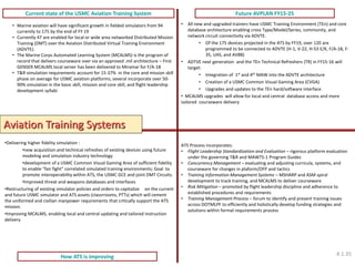 Current state of the USMC Aviation Training System 
Future AVPLAN FY15-25 
How ATS is improving 
ATS Process incorporates: 
•Flight Leadership Standardization and Evaluation – rigorous platform evaluation under the governing T&R and MAWTS-1 Program Guides 
•Concurrency Management – evaluating and adjusting curricula, systems, and courseware for changes in plaform/OFP and tactics 
•Training Information Management Systems – MSHARP and ASM spiral development to track training, and MCALMS to deliver courseware 
•Risk Mitigation – promoted by flight leadership discipline and adherence to established procedures and requirements 
•Training Management Process – forum to identify and present training issues across DOTMLPF to efficiently and holistically develop funding strategies and solutions within formal requirements process 
•Marine aviation will have significant growth in fielded simulators from 94 currently to 175 by the end of FY 19 
•Currently 47 are enabled for local or wide area networked Distributed Mission Training (DMT) over the Aviation Distributed Virtual Training Environment (ADVTE). 
•The Marine Corps Automated Learning System (MCALMS) is the program of record that delivers courseware over via an approved .mil architecture – First GENSER MCALMS local server has been delivered to Miramar for F/A-18 
•T&R simulation requirements account for 15-37% in the core and mission skill phase on average for USMC aviation platforms; several incorporate over 50- 90% simulation in the basic skill, mission and core skill, and flight leadership development syllabi 
•All new and upgraded trainers have USMC Training Environment (TEn) and core database architecture enabling cross Type/Model/Series, community, and network circuit connectivity via ADVTE. 
•Of the 175 devices projected in the ATS by FY19, over 120 are programmed to be connected to ADVTE (H-1, V-22, H-53 E/K, F/A-18, F- 35, UAS, and AV8B) 
•ADTVE next generation and the TEn Technical Refreshers (TR) in FY15-16 will target: 
•Integration of 1st and 4th MAW into the ADVTE architecture 
•Creation of a USMC Common Visual Gaming Area (CVGA) 
•Upgrades and updates to the TEn hard/software interface 
• MCALMS upgrades will allow for local and central database access and more tailored courseware delivery 
•Delivering higher fidelity simulation : 
•new acquisition and technical refreshes of existing devices using future modeling and simulation industry technology 
•development of a USMC Common Visual Gaming Area of sufficient fidelity to enable “fair fight” correlated simulated training environments; Goal to promote interoperability within ATS, the USMC GCE and joint DMT Circuits. 
•Improved threat and weapons databases and interfaces 
•Restructuring of existing simulator policies and orders to capitalize on the current and future USMC simulator and ATS assets (classrrooms, PTTs) which will cement the uniformed and civilian manpower requirements that critically support the ATS mission. 
•Improving MCALMS, enabling local and central updating and tailored instruction delivery 
Aviation Training Systems 
4.1.35  