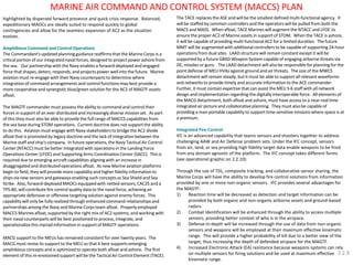 highlighted by dispersed forward presence and quick crisis response. Balanced, expeditionary MAOCs are ideally suited to respond quickly to global contingencies and allow for the seamless expansion of AC2 as the situation evolves. 
Amphibious Command and Control Operations 
The Commandant's updated planning guidance reaffirms that the Marine Corps is a critical portion of our integrated naval forces, designed to project power ashore from the sea. Our partnership with the Navy enables a forward-deployed and engaged force that shapes, deters, responds, and projects power well into the future. Marine aviation must re-engage with their Navy counterparts to determine where integration of command arrangements and control functions may best provide a more cooperative and synergistic blue/green solution for the AC2 of MAGTF assets afloat. 
The MAGTF commander must possess the ability to command and control their forces in support of an ever distributed and increasingly diverse mission set. As part of this they must also be able to provide the full range of MACCS capabilities from the sea base during STOM operations. Current doctrine does not support the ability to do this. Aviation must engage with Navy stakeholders to bridge the AC2 divide afloat that is promoted by legacy doctrine and the lack of integration between the Marine staff and ship's company. In future operations, the Navy Tactical Air Control Center (NTACC) must be better integrated with operations in the Landing Force Operations Center (LFOC) and Supporting Arms Coordination Center (SACC). This is required due to emerging aircraft capabilities aligning with an increase in disaggregated and distributed operations afloat. As new Marine aviation platforms begin to field, they will provide more capability and higher fidelity information to ships via new sensors and gateways enabling such concepts as Sea Shield and Sea Strike. Also, forward-deployed MAOCs equipped with netted sensors, CAC2S and a TPS-80, will contribute fire control quality data to the naval force, achieving an appropriate defensive or offensive targeting solution against enemy forces. This capability will only be fully realized through enhanced command relationships and partnerships among the Navy and Marine Corps team afloat. Properly employed MACCS Marines afloat, supported by the right mix of AC2 systems, and working with their naval counterparts will be best positioned to process, integrate, and operationalize this myriad information in support of MAGTF operations. 
MACG support to the MEUs has remained consistent for over twenty years. The MACG must revise its support to the MEU so that it best supports emerging amphibious concepts and is optimized to operate both afloat and ashore. The first element of this re-envisioned support will be the Tactical Air Control Element (TACE). 
The TACE replaces the ASE and will be the smallest defined multi-functional agency. It will be staffed by common controllers and the operators will be pulled from both the MACS and MASS. When afloat, TACE Marines will augment the NTACC and LFOC to ensure the proper AC2 of Marine assets in support of STOM. When the TACE is ashore, it will be capable of providing multi-functional AC2 for a limited duration. The future MMT will be augmented with additional controllers to be capable of supporting 24-hour operations from dual sites. LAAD structure will remain constant except it will be supported by a future GBAD Weapon System capable of engaging airborne threats via DE, missiles or guns. The LAAD detachment will also be responsible for planning for the point defense of MEU HVAs against ground and air threats. The size of the MWCS detachment will remain steady, but it must be able to support all relevant waveforms and networks to provide timely and accurate information to the ACE commander. Further, it must contain expertise that can assist the MEU S-6 staff with all network design and implementation regarding the digitally interoperable force. All elements of the MACG detachment, both afloat and ashore, must have access to a near-real time integrated air picture and collaborative planning. They must also be capable of providing a man-portable capability to support time-sensitive missions where space is at a premium. 
Integrated Fire Control 
IFC is an advanced capability that teams sensors and shooters together to address challenging AAW and Air Defense problem sets. Under the IFC concept, sensors from air, land, or sea providing high fidelity target data enable weapons to be fired from any domain agnostic of the platform. The IFC concept takes different forms (see operational graphic on 2.2.10): 
Through the use of TDL, composite tracking, and collaborative sensor sharing, the Marine Corps will have the ability to develop fire control solutions from information provided by one or more non-organic sensors. IFC provides several advantages for the MAGTF: 
1)Reaction time will be decreased as detection and target information can be provided by both organic and non-organic airborne assets and ground-based radars. 
2)Combat Identification will be enhanced through the ability to access multiple sensors, providing better context of who is in the airspace. 
3)Defense-in-depth will be increased through the use of data from non-organic sensors and weapons will be employed at their maximum effective kinematic range. This will provide a higher probability of kill due to a better view of the target, thus increasing the depth of defended airspace for the MAGTF. 
4)Increased Electronic Attack (EA) resistance because weapons systems can rely on multiple sensors for firing solutions and be used at maximum effective kinematic range. 
MARINE AIR COMMAND AND CONTROL SYSTEM (MACCS) PLAN 
2.2.9  