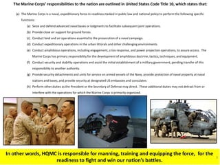The Marine Corps’ responsibilities to the nation are outlined in United States Code Title 10, which states that: 
(a)The Marine Corps is a naval, expeditionary force-in-readiness tasked in public law and national policy to perform the following specific functions: 
(a)Seize and defend advanced naval bases or lodgments to facilitate subsequent joint operations. 
(b)Provide close air support for ground forces. 
(c)Conduct land and air operations essential to the prosecution of a naval campaign. 
(d)Conduct expeditionary operations in the urban littorals and other challenging environments 
(e)Conduct amphibious operations, including engagement, crisis response, and power projection operations, to assure access. The Marine Corps has primary responsibility for the development of amphibious doctrine, tactics, techniques, and equipment. 
(f)Conduct security and stability operations and assist the initial establishment of a military government, pending transfer of this responsibility to another authority. 
(g)Provide security detachments and units for service on armed vessels of the Navy, provide protection of naval property at naval stations and bases, and provide security at designated US embassies and consulates. 
(h)Perform other duties as the President or the Secretary of Defense may direct. These additional duties may not detract from or interfere with the operations for which the Marine Corps is primarily organized. 
In other words, HQMC is responsible for manning, training and equipping the force, for the readiness to fight and win our nation’s battles. 
3  