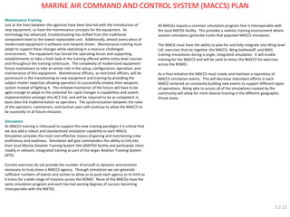 Maintenance Training 
Just as the lines between the agencies have been blurred with the introduction of new equipment, so have the maintenance concepts for the equipment. As technology has advanced, troubleshooting has shifted from the traditional component-level to the lowest replaceable unit. Additionally, almost every piece of modernized equipment is software and network driven. Maintenance training must adapt to support these changes while operating in a resource challenged environment. The equipment has forced the operating forces and supporting establishments to take a fresh look at the training offered within entry-level courses and throughout the training continuum. The complexity of modernized equipment forces maintainers to take an active role in the setup, configuration, operation, and maintenance of this equipment. Maintenance officers, as restricted officers, will be paramount in the transitioning to new equipment and training by providing the subject matter expertise allowing operators to successfully employ their weapons system instead of fighting it. The enlisted maintainer of the future will have to be agile enough to adapt to the potential for rapid changes in capabilities and system implementation amongst this AC2 FoS, and will be required to be as competent in basic data link implementation as operators. The synchronization between the roles of the operators, maintainers, and tactical users will continue to allow the MACCS to be successful in all future missions. 
Simulation 
As MACCS training is refocused to support this new training paradigm it is critical that we also add a robust and standardized simulation capability to each MACG. Simulation provides the most cost-effective means of gaining and maintaining crew proficiency and readiness. Simulation will give commanders the ability to link into their local Marine Aviation Training System Site (MATSS) facility and participate more readily in relevant, integrated training as part of the larger Aviation Training System (ATS). 
Current exercises do not provide the number of aircraft or dynamic environment necessary to truly stress a MACCS agency. Through simulation we can generate sufficient numbers of events and sorties to allow us to push each agency to its limit as it trains for a wide range of missions across the ROMO. None of the MACGs have the same simulation program and each has had varying degrees of success becoming interoperable with the MATSS. 
MARINE AIR COMMAND AND CONTROL SYSTEM (MACCS) PLAN 
All MACGs require a common simulation program that is interoperable with the local MATSS facility. This provides a realistic training environment where aviation simulators generate tracks that populate MACCS simulators. 
The MACG must have the ability to plan for and fully integrate into Wing-level LVC exercises that tie together the MACCS, Wing battlestaff, and MAG training simulations during a single, integrated simulation. It will enable training for the MACCS and will be used to stress the MACCS for exercises across the ROMO. 
As a final initiative the MACCS must create and maintain a repository of MACCS simulation events. This will decrease redundant efforts in each MACG centered on constantly building new events to support different types of operations. Being able to access all of the simulations created by the community will allow for more diverse training in the different geographic threat areas. 
2.2.12  