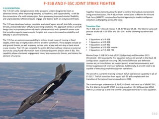 F-35B AND F-35C JOINT STRIKE FIGHTER 
F-35 DESCRIPTION: The F-35 JSF is the next generation strike weapons system designed to meet an advanced threat, while improving lethality, survivability, and supportability. It will be the cornerstone of a multi-mission joint force possessing improved mission flexibility and unprecedented effectiveness to engage and destroy both air and ground threats. The F-35 was developed using a complete analysis of legacy aircraft shortfalls, emerging threats, and consideration of future operating locations. This approach led to an aircraft design that incorporates advanced stealth characteristics and a powerful sensor suite that provides superior awareness to the pilot and ensures increased survivability and lethality in all environments. The F-35 has an autonomous capability to strike a broad range of moving or fixed targets, either day or night and in adverse weather conditions. These targets include air and ground threats, as well as enemy surface units at sea and anti-ship or land attack cruise missiles. The F-35 can complete the entire kill chain without reliance on external sources by using fused information from its onboard systems and/or other F-35s. This capability allows shortened engagement times, less exposure to threats, and retains the element of surprise. 
Together these elements allow the pilot to control the tactical environment using proactive tactics. The F-35 provides sensor data to Marine Air-Ground Task Force (MAGTF) command and control agencies to enable intelligence collection and targeting across the force. Transition Plan: The F-35B and F-35C will replace F-18, AV-8B and EA-6B. The Marine Corps will procure a total of 353 F-35Bs and 67 F-35Cs in the following squadron bed down: 
•9 Squadrons x 16 F-35B 
•5 Squadrons x 10 F-35B 
•4 Squadrons x 10 F-35C 
•2 Squadrons x 10 F-35B reserve 
•2 Squadrons x 25 F-35B FRS Marine Corps F-35B IOC is July of 2015 (objective) and December 2015 (threshold). IOC requires the first squadron to have 10 aircraft in the Block 2B configuration capable of executing CAS; limited offensive and defensive counter-air; air interdiction; air support escort; armed reconnaissance; and limited suppression of enemy air defenses. Additionally, 6 aircraft need to be capable of executing amphibious carrier operations. The aircraft is currently tracking to reach its full operational capability in Q4 of CY 2017. The full transition from legacy to F-35 will complete with the transition of the second reserve squadron in 2032. The transition got underway on 2 April 2010 with the stand up of VMFAT-501, the first Marine Corps JSF STOVL training squadron. On 16 November 2012, VMFA-121 stood up as the first Marine Corps operational JSF STOVL squadron. 
2.3.2  
