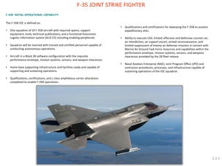 F-35B INITIAL OPERATIONAL CAPABILITY: The F-35B IOC is defined as: 
•One squadron of 10 F-35B aircraft with required spares, support equipment, tools, technical publications, and a functional Autonomic Logistic information system (ALIS V2) including enabling peripherals. 
•Squadron will be manned with trained and certified personnel capable of conducting autonomous operations. 
•Aircraft in a Block 2B software configuration with the requisite performance envelope, mission systems, sensors, and weapon clearances. 
•Home base supporting infrastructure and facilities ready and capable of supporting and sustaining operations. 
•Qualifications, certifications, and L-class amphibious carrier alterations completed to enable F-35B operations. 
F-35 JOINT STRIKE FIGHTER 
•Qualifications and certifications for deploying the F-35B to austere expeditionary sites. 
•Ability to execute CAS; limited offensive and defensive counter-air; air interdiction; air support escort; armed reconnaissance; and limited suppression of enemy air defenses missions in concert with Marine Air Ground Task Force resources and capabilities within the performance envelope, mission systems, sensors, and weapons clearances provided by the 2B fleet release. 
•Naval Aviation Enterprise (NAE), Joint Program Office (JPO) and contractor procedures, processes, and infrastructure capable of sustaining operations of the IOC squadron. 
2.3.3  