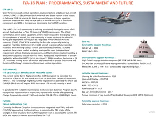 F/A-18A-D: 
Over thirteen years of combat operations, deployed ashore and aboard our aircraft carriers, USMC F/A-18s provided vital overwatch and direct support to our troops. In February 2014 the Marine Air Board approved changes in legacy squadron transition order that will keep the F/A-18A-D in service until 2029 in the active component, and 2030 in the reserves, to complete the TACAIR transition. 
The USMC F/A-18A-D community is enduring a sustained shortage in excess of 40 aircraft fleet wide due to “Out Of Reporting” (OOR) maintenance. The USMC currently has eleven active squadrons and one reserve squadron that deploy with a full complement of aircraft, but the community is forced to absorb the shortfall during pre-deployment training due to a degraded Primary Mission Aircraft Inventory (PMAI). HQMC AVN is resetting the force by temporarily reducing squadron Flight Line Entitlement (FLE) to 10 aircraft to preserve future combat readiness while meeting today’s current operational requirements. Scalable squadron detachment models are being developed to meet the operational requirement without deploying excess assets, and Marine Corps Aviation is adding a detachment capability to each non-TAI VMFA. Forecasted improvements in aircraft availability will enable USMC F/A-18s to achieve 12 PMAI squadrons beginning in FY 17. Sustained training across all mission sets is required to provide the aircrew and the aircraft for today’s mission and tomorrow‘s combat operations. 
SUSTAINMENT: 
F/A-18 SERVICE LIFE MANAGEMENT PROGRAM (SLMP) 
The current Center Barrel Replacement Plus (CBR+) program has extended the service life of 200 Lot 17 and below aircraft to 1.0 Wing Root Fatigue Life Extension (WRFLE). The current High Flight Hour (HFH) inspection has extended the life of 110 DoN F/A-18A-D aircraft beyond 8000 hours with 129 aircraft currently in work. 
In parallel to HFH and CBR+ maintenance, the Service Life Extension Program (SLEP) incorporates a combination of inspections, repairs and a number of Engineering Change Proposals to extend ~150 hand selected F/A-18 C/D to 10,000 Flight Hours. 
FUTURE: 
TACAIR INTEGRATION (TAI) 
Currently the Marine Corps has three squadrons integrated into CVWs, and with F-35C IOC approaching, the Marine Corps is committed to TAI. In light of the changes in force structure, the TACAIR Integration Team is assessing the current TAI MOA and expects to remain at current levels for FY15. 
Final Fit: 
Survivability Upgrade Roadmap: 
ALR-67 v3 - 2016 
ALQ-214 v5 - 2016 
Interoperability Upgrade Roadmap: : 
High Order Language mission computers (#1 2014 VMFA OAG item) 
DACAS/ Gen 5 Radios (Software Reprogrammable) - scheduled to field in 2017 
MIDS JTRS (CMN-4/ TTNT 7.0) - scheduled to begin fielding in 2017 
Lethality Upgrade Roadmap: : 
Litening Air to Air functionality – 2015 
Upgraded Displays – 2017/18 
APKWS – 2017/18 
AIM-120D – 2015 
AIM-9X Block II – 2017 
Zap Lars (limited functions) – 2017 
Pursue minimum of two stand-off Net Enabled Weapons (2014 VMFA OAG item) 
Reliability Upgrade Roadmap: : 
Solid-state recorders – 2015 
F/A-18 PLAN : PROGRAMMATICS, SUSTAINMENT AND FUTURE 
2.4.5  