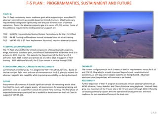 F-5E/F, N: 
The F-5 fleet consistently meets readiness goals while supporting as many MAGTF adversary commitments as possible based on limited structure. USMC adversary requirements have grown significantly over the past thirteen years of combat operations. Today, the adversary capacity gap is in excess of 5,000 sorties. Some of the additional requirements needing adversary support are: 
FY10 MAWTS-1 reconstitutes Marine Division Tactics Course for the F/A-18 fleet 
FY13 AV-8B Training and Readiness manual increases focus on air-air training 
FY15 VMFAT-501 (F-35 Fleet Replacement Squadron) requires adversary support 
F-5 SERVICE LIFE MANAGEMENT 
The F-5 fleet is funded for life limited components of Upper Cockpit Longerons, wings, Horizontal Stabilator pairs, and Vertical Stabilators that will enable the F-5 to achieve its 8000 hour life. This extends the Department of the Navy’s 44 F-5 airframes from 2016 to 2025 and at least 12 aircraft to 2028 in support of Fleet training. With additional aircraft, the F-5 can remain in service through 2030. 
F-5 PROGRAM CAPACITY, CAPABILITY AND ACCESIBILITY 
Current USMC inventory is 12 F-5s assigned to VMFT-401 at MCAS Yuma. Based on the low cost per flight hour and ease of maintenance of the F-5, plans to expand the adversary capacity and capability while improving accessibility are being developed. 
FUTURE 
Procurement of numerous F-5s with significant service life remaining would allow the USMC to meet, with organic assets, all requirements for adversary training and potentially close air support for Tactical Air Control Party training. The first phase of expanded adversary capacity will be to establish a detachment on the East Coast in support of VMFAT-501. 
F-5 PLAN : PROGRAMMATICS, SUSTAINMENT AND FUTURE 
CAPABILITY 
The current configuration of the F-5 meets all MAGTF requirements except for F-35 and F/A-18. Upgrades to provide improved beyond visual range situational awareness, as well as passive weapon systems are being studied. Advanced electronic attack capabilities will continue to be fielded. 
ACCESSIBILITY 
Further expansion of the F-5 program to eventually include adversary elements at MCAS Miramar, Yuma, Beaufort and Cherry Point are being explored. Sites will likely grow to a maximum of 8xF-5’s per site or 32 F-5’s in service through 2030. Efficiently co-locating adversary support with the operational forces generates the most readiness for our operational forces at the least cost. 
2.4.9  