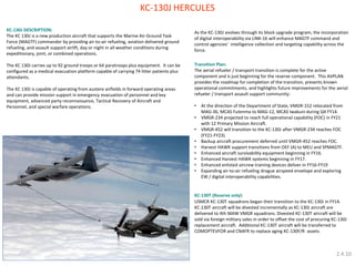KC-130J HERCULES 
KC-130J DESCRIPTION: 
The KC 130J is a new production aircraft that supports the Marine Air-Ground Task Force (MAGTF) commander by providing air-to-air refueling, aviation delivered ground refueling, and assault support airlift, day or night in all weather conditions during expeditionary, joint, or combined operations. 
The KC 130J carries up to 92 ground troops or 64 paratroops plus equipment. It can be configured as a medical evacuation platform capable of carrying 74 litter patients plus attendants. 
The KC 130J is capable of operating from austere airfields in forward operating areas and can provide mission support in emergency evacuation of personnel and key equipment, advanced party reconnaissance, Tactical Recovery of Aircraft and Personnel, and special warfare operations. 
As the KC-130J evolves through its block upgrade program, the incorporation of digital interoperability via LINK-16 will enhance MAGTF command and control agencies’ intelligence collection and targeting capability across the force. Transition Plan: The aerial refueler / transport transition is complete for the active component and is just beginning for the reserve component. This AVPLAN provides the roadmap for completion of the transition, presents known operational commitments, and highlights future improvements for the aerial refueler / transport assault support community: 
•At the direction of the Department of State, VMGR-152 relocated from MAG-36, MCAS Futenma to MAG-12, MCAS Iwakuni during Q4 FY14. 
•VMGR-234 projected to reach full operational capability (FOC) in FY21 with 12 Primary Mission Aircraft. 
•VMGR-452 will transition to the KC-130J after VMGR-234 reaches FOC (FY21-FY23). 
•Backup aircraft procurement deferred until VMGR-452 reaches FOC. 
•Harvest HAWK support transitions from OEF (A) to MEU and SPMAGTF. 
•Enhanced aircraft survivability equipment beginning in FY16. 
•Enhanced Harvest HAWK systems beginning in FY17. 
•Enhanced enlisted aircrew training devices deliver in FY16-FY19 
•Expanding air-to-air refueling drogue airspeed envelope and exploring EW / digital interoperability capabilities. KC-130T (Reserve only): USMCR KC-130T squadrons began their transition to the KC-130J in FY14. KC-130T aircraft will be divested incrementally as KC-130J aircraft are delivered to 4th MAW VMGR squadrons. Divested KC-130T aircraft will be sold via foreign military sales in order to offset the cost of procuring KC-130J replacement aircraft. Additional KC-130T aircraft will be transferred to COMOPTEVFOR and CNAFR to replace aging KC-130F/R assets. 
2.4.10  