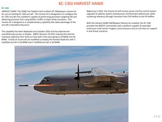 KC-130J HARVEST HAWK 
KC-130J 
HARVEST HAWK: The USMC has fielded a bolt-on/bolt-off ISR/weapon mission kit for use on existing KC-130J aircraft. This mission kit is designed to re-configure the KC-130J aircraft into a platform capable of performing persistent targeting ISR and delivering precision fires using Hellfire, Griffin or Viper Strike munitions. This mission kit is designed as a complementary capability that takes advantage of the aircraft's extended endurance. 
The capability has been deployed since October 2010 and has experienced overwhelming success in theater. MROC Decision 19-2012 reduced the total kit inventory objective from 9 kits to 6 kits with 3 kits each going to 2d MAW and 3d MAW. A total of 10 aircraft are modified to employ the Harvest Hawk kits with 5 modified aircraft in 2d MAW and 5 modified aircraft in 3d MAW. 
Beginning in 2015, the mission kit will receive sensor and fire control system upgrades to address system obsolescence and eliminate deficiencies, while sustaining relevancy through transition from P2A hellfire to the P4 Hellfire. 
With the Harvest HAWK ISR/Weapon Mission kit installed, the KC-130J provides the MAGTF commander with a platform capable of extended endurance multi-sensor imagery reconnaissance and on-call close air support in low threat scenarios. 
2.4.11  