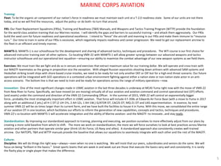Training: 
Fleet: To be the organic air component of our nation’s force in readiness we must maintain each unit at a T-2.0 readiness state. Some of our units are not there today, and so we will find the resources, adjust the policy--or do both--to turn that around. 
FRS: Our Fleet Replacement Squadrons (FRSs), Training and Readiness (T&R) Manuals, and Weapons and Tactics Training Program (WTTP) provide the foundation for the world-class aviation training that our Marines receive. I will identify the gaps and barriers to successful training – and attack them aggressively. Our FRSs build the seed corn for future readiness and operational excellence. I intend to “fence” the aircraft and manning in our FRSs and make them immune to “resource runs.” Our time to train in some of our FRSs is excessive, which negatively impacts readiness and career progression. We need to get our replacement aircrew to the fleet in an efficient and timely manner. 
MAWTS-1: MAWTS-1 is our schoolhouse for the development and sharing of advanced tactics, techniques and procedures. The WTI course is our first choice for advanced instructor training over all other options. Co-locating VMX-22 with MAWTS-1 will allow greater synergy between our advanced weapons and tactics instructor schoolhouse and our operational test squadron—ensuring our ability to maximize the combat advantage of our new weapon systems as we field them. 
Exercises: We must train like we fight and do so in venues and exercises that extract maximum value for our training dollar. We will operate and cross-train with our MAGTF teammates as the going-in proposition vice the exception. With alleged Russian separatists shooting down airliners with advanced SAM systems and Hezbollah striking Israeli ships with shore-based cruise missiles, we need to be ready for not only another OEF or OIF but for a high-end threat scenario. Our future operations will be integrated with GCE operations in a contested urban environment fighting against either a nation state or non-nation state actor in an anti- access scenario. The bottom line is that we need to train and be ready for operations across the range of military operations—now. 
Innovation: One of the most significant changes made in USMC aviation in the last three decades is underway at MCAS Yuma right now with the move of VMX-22 from New River to Yuma. Specifically, we have moved (or are moving) virtually all of our aviation and aviation command and control operational test (OT) efforts (and assets) under the command and direction of the VMX-22 Commanding Officer. In the summer of 2015, VMX-22 will control an exponentially bigger force…probably the most strategically important effort in USMC aviation. That force will include 4 F-35Bs at Edwards Air Force Base (with a move to Yuma in 2017 along with an additional 2 jets,) all H-1 OT (2 UH-1Ys, 2 AH-1Zs, 1 AH-1W,) G/ATOR OT, CAC2S OT, MQ-21 OT and UAS experimentation. In essence, by next summer VMX-22 will be six times larger than its current form, and we have built the facilities to house it in Yuma. With this move, we consolidated the entire range of our aviation OT in one location, which facilitates our efforts to inform the generation of new capabilities, concepts and tactics, techniques and procedures. VMX-22’s co-location with MAWTS-1 will accelerate integration and the ability of Marine aviation--and the MAGTF--to innovate…and stay ready. 
Standardization: By improving our standardized approach to training, planning and executing, we position ourselves to more effectively adjust from our plans by creating a more solid baseline from which to shift. The more we work on standardization, the more we will force ourselves to look at best practices across Marine aviation and other partners that operate similar gear (think US Air Force, US Navy and allies). A standardized approach also consistently creates well-trained aircrew. Our NATOPS, T&R and WTTP manuals provide the baseline that allows our squadrons to seamlessly integrate with each other and the rest of the MAGTF. 
Culture: 
Discipline: We will do things the right way—always—even when no one is watching. We will insist that our peers, subordinates and seniors do the same. We will focus on being “brilliant in the basics.” Great sports teams that win week in and week out are those that execute the basics very well and consistently; it is rarely the flashy play or single player that makes the difference. 
5 
MARINE CORPS AVIATION  