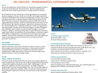 MV-22 
Since the first deployment in 2007, the MV-22’s revolutionary capability has been a cornerstone of the Marine Air Ground Task Force. MV-22s provided essential medium lift assault support to ground forces in multiple theaters of operation. 
MV-22 readiness has been stressed due to accelerated deployments, accelerated squadron standups, continuous combat use since 2007 and emergent operational tasking. This OPTEMPO has been sustained in parallel with the medium lift transition from legacy assets which is only 65% complete. Additionally, the Special Purpose MAGTF construct has driven the requirement to adjust the VMM T/O in order to support detachment operations. As MV-22 employment grows and evolves to meet COCOM demand, the industrial and logistics support base is working to keep pace. As a maturing platform that is scheduled to reach FOC in 2020, the support base is maturing in parallel. This base, both industrial and organic, has been challenged to meet established repair timelines and required depot throughput. Across the enterprise, changes to manning are being made to support detachment operations, organic depot facilities are expanding, contracting strategies are evolving to support timely delivery of long lead items, and industry continues to grow their support capability. These and other adjustments are being made to ensure the support base is able to meet logistical requirements driven by current and future MV-22 operational requirements. 
SUSTAINMENT: 
TIME ON WING IMPROVEMENTS 
Readiness initiatives remain a focus of the MV-22 Program in order to increase mission capable rates and decrease operating cost. Improvements have been achieved through team execution of a comprehensive plan which includes implementation of R&M improvements, maintenance concept changes, repair capability standup, and contract strategy changes. 
FUTURE: 
ASSAULT SUPPORT INTEGRATION 
In the years ahead, the Osprey will remain the nation’s crisis response platform of choice in support of the “new normal.” Due to the increasing demand of the Osprey, a detachment capability is being built into the VMMs. Staffing began in 2014 for detachment capability in two East Coast squadrons. An additional fourteen squadrons will receive the increased staffing in FY17. The 17th and 18th VMMs will stand-up with a detachment capability. Efforts are underway to adjust the spares, tools, and support equipment to match the unit requirements of the detachment capability. 
Final Fit: 
Survivability Upgrade Roadmap: 
UUNS DON LAIRCM – 2016 
RF Threat Protection System 
Interoperability Upgrade Roadmap: 
Software Reprogrammable Payload (SRP) radio replacement, Spiral II FY17 
Enhanced situational awareness through beyond line of sight (BLOS) voice, data, still photos, and network-enabled full motion video (FMV) 
Airborne gateway functionality for multiple waveforms, including Link-16 
Radio frequency identification (RFID) of cargo and personnel 
Lethality Upgrade Roadmap: 
V-22 Aerial Refueling System (VARS) 
Traffic Collision and Avoidance System (TCAS) 
Enhanced Weapon System; PGM 
Advanced Targeting Sensor (ATS) with EO/IR optics, Laser Target Designator and Ranging (LTD-R), IR Marker, and Video Data Link (VDL) 
Reliability Upgrade Roadmap: 
Mission Computer Obsolescence Initiative (MCOI) - 2014 
MV-22B PLAN : PROGRAMMATICS, SUSTAINMENT AND FUTURE 
2.5.4  