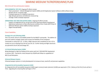 MV-22 Aircraft Test and Evaluation Updates 
DEVELOPMENTAL TEST (DT): Ongoing DT efforts include: 
•Fleet sustainment – Vehicle Management System (VMS) and JVX Application System Software (JASS) software drops 
•Nacelle sails for increased range 
•Envelope expansion for shipboard operations 
•High altitude operations and defensive maneuvering 
•Strategic Tanker envelope expansion 
OPERATIONAL TEST AND EVALUATION (OT&E): Ongoing OT efforts include: 
•Support of integrated test for aircraft and mission planning software development 
•Operational assessments of flare effectiveness and Blue Force Tracker (BFT) Phase IV 
•Defensive Weapon System (DWS) envelope expansion 
•Digital Interoperability 
Future Capabilities 
Strategic Air-to-Air Refueling (AAR) 
The V-22 and KC-130 are a formidable tandem for the MAGTF commander. The addition of 
joint and coalition strategic tankers will increase the flexibility of the Combatant 
commander to utilize the V-22. In 2014, a flight clearance was completed for the V-22 to 
conduct air-to-air refueling from the Air Force KC-10. Further testing and flight clearances 
are planned for the KC-46 and Omega 707. 
V-22 Aerial Refueling System (VARS) 
Being developed to align the fielding of the system with the F-35B WESTPAC deployment 
in summer 2017. Planned for initial utilization by TACAIR with follow-on capabilities of 
MV-22 and helicopters. 
Enhanced Weapon System 
Enhanced weapon systems is in early development to increase all-axis, stand-off, and precision capabilities. 
Integrated Aircraft Survivability Equipment (IASE) 
An Integrated Aircraft Survivability Equipment (IASE) urgent universal needs statement (UUNS) was approved in FY14. Delivery of the first 24 sets will be in FY16. Upgrading the remaining fleet will begin in FY17. 
MARINE MEDIUM TILTROTOR(VMM) PLAN 
2.5.5  