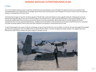 V-22 Next 
The V-22 has without question proven its worth by transforming rotorcraft operations across the globe. The operational reach and versatility of this remarkable platform has created tactical and strategic options where there previously were none. Building on this success is key to ensure the platforms relevance and capability for the future force. 
Initial planning has begun to map the next block upgrade of the MV-22B, as well as the follow on series upgrade to MV-22C. Following the successful lifecycle block upgrade program that saw the airframe progress from block A to B to C, block D will take advantage of maturing technologies as well as incorporate improvements driven by lessons learned over the years since fleet introduction. Block D will serve as a mid-life upgrade and include improvements that increase operational effectiveness, reliability and maintainability. It will also facilitate and maintain downward pressure on operating cost while increasing readiness, both of which have been hallmarks of the platform's overall performance to date. 
To take full advantage of the success of tiltrotor technology, we plan to field the MV-22C in the mid-2030s. The MV-22C will take advantage of technologies spurred by the ongoing joint multi-role (JMR) and future vertical lift (FVL) efforts, and other emerging technology initiatives. This upgrade will ensure Marines have state of the art medium lift assault support for decades to come. 
MARINE MEDIUM TILTROTOR(VMM) PLAN 
2.5.6  