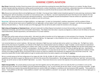 Blue Threat: Statistically, the Blue Threat has proven to be much more lethal than anything the enemy (Red Threat) can throw at us in combat. The Blue Threat includes improper planning, bad decision making, poorly conceived tactics, careless maintenance, austere environments, substandard execution and failed leadership. We must understand the Blue Threat and plan, train and lead our Marines to avoid this threat like we would a SAM, AAM, AAA or IED belt. 
Why: Because we need every Marine and warfighting asset in the fight. Ensuring we have a highly trained, disciplined approach to every planning, maintenance, flight or training event will not only allow us to protect our most precious asset—our Marines – but more importantly will ensure that they are most ready for the next fight. Aviation’s culture needs to be based upon operational excellence. If we are thoughtful, focused and disciplined in how we conduct our operations, we will effectively mitigate the blue threat and maximize our ability to crush the red threats. 
Resourcing: I will ensure we resource our legacy platforms—our legacy gear—to meet our Commandant’s readiness requirement until the sundown of those platforms. I will also extract every ounce of capability from our legacy gear until we replace it with modern equipment—new gear—just like the proud legion of Marines that went before us. If we do not take care of the legacy gear then we will not be able to make the transition to the new gear. 
Right-sizing and Equipping our Deploying Forces: I will work closely with my fellow Deputy Commandants to ensure that we tailor our forces to meet MARFOR, Combatant Commander, and Joint Force Commander requirements. If we deploy more than what is required, we degrade our ability to train the follow-on forces for rapid reinforcement, OPLAN requirements, and maintenance of T2.0 level readiness. 
Legacy Gear: 
Our legacy gear will be ready until we are done with it. We need to be able to transition out of our legacy gear at a time and place of our choosing. This equipment has proven itself in the last two to three decades of deploying and fighting. Our legacy gear is a key component of our current readiness, so if we take care of it properly, it will effectively support our Marines in every clime and place. 
I am concerned about our current readiness. We have seen a decrease in flight hours per month per pilot and an uptick in our mishap rate. The flight hour metric, while not the only measure of capability, is an indicator of the depth of our material bench and of our ability to “surge” if needed. Current research on operational advantage advocates the benefits of getting one’s players more “looks” at the ball. The book Outliers by Malcolm Gladwell highlights that the best hockey players are the same ones that received more “ice time” as young players. Our Marine aviators need more “looks at the ball” than they are getting right now. Improving the material readiness of our legacy gear—the key component to current readiness—is no easy task, but we must do it. I will conduct comprehensive readiness reviews of three of our legacy programs (AV-8, F/A-18 and CH-53E) to ensure our plans for readiness and sustainment are adequate to the end of their service life. I may extend the review effort to other USMC platforms to get an outside sanity check of our plans, programs and strategy for readiness. 
We are currently laying out the final configuration of our legacy AH-1Ws, F/A-18s, AV-8Bs, KC-130Ts and CH-53Es. The final configuration will contain only those capabilities we truly need to support our Marines out to the end of the service life of those platforms. We will aggressively scrutinize any “wish lists” and ensure that the gear we ask for serves to make the MAGTF fight better – as a team. Those items that do not or cannot inter-operate or be used by several platforms will not make the cut. 
Digital Interoperability. Our priority will be to procure gear that links together all of our ACE platforms, and in turn links the ACE to our brothers in arms on the ground and at sea. We want all of our MAGTF, joint and combined teammates to “see” as much of what we see and “know” as much as we know as possible – at light speed. We will procure systems that provide distributed electronic warfare (EW) and intelligence, surveillance and reconnaissance (ISR) capability. “Every platform a sensor,” “every platform an EW node,” “every platform a shooter” and “every platform a connector” are our goals. We intend to make this true for our legacy gear as well as our new gear. 
6 
MARINE CORPS AVIATION  