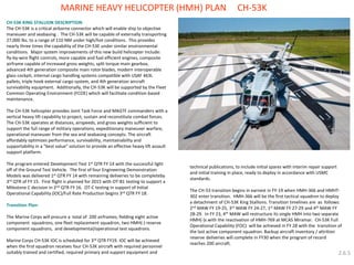CH-53K KING STALLION DESCRIPTION: The CH-53K is a critical airborne connector which will enable ship to objective maneuver and seabasing . The CH-53K will be capable of externally transporting 27,000 lbs. to a range of 110 NM under high/hot conditions. This provides nearly three times the capability of the CH-53E under similar environmental conditions. Major system improvements of this new build helicopter include: fly-by-wire flight controls, more capable and fuel efficient engines, composite airframe capable of increased gross weights, split torque main gearbox, advanced 4th generation composite main rotor blades, modern interoperable glass cockpit, internal cargo handling systems compatible with USAF 463L pallets, triple hook external cargo system, and 4th generation aircraft survivability equipment. Additionally, the CH-53K will be supported by the Fleet Common Operating Environment (FCOE) which will facilitate condition based maintenance. The CH-53K helicopter provides Joint Task Force and MAGTF commanders with a vertical heavy lift capability to project, sustain and reconstitute combat forces. The CH-53K operates at distances, airspeeds, and gross weights sufficient to support the full range of military operations, expeditionary maneuver warfare, operational maneuver from the sea and seabasing concepts. The aircraft affordably optimizes performance, survivability, maintainability and supportability in a “best value” solution to provide an effective heavy lift assault support platform. The program entered Development Test 1st QTR FY 14 with the successful light off of the Ground Test Vehicle. The first of four Engineering Demonstration Models was delivered 1st QTR FY 14 with remaining deliveries to be completeby 3rd QTR of FY 15. First flight is planned for 2015 with OT-B1 testing to support a Milestone C decision in 2nd QTR FY 16. OT-C testing in support of Initial Operational Capability (IOC)/Full Rate Production begins 3rd QTR FY 18. Transition Plan: The Marine Corps will procure a total of 200 airframes; fielding eight active component squadrons, one fleet replacement squadron, two HMH(-) reserve component squadrons, and developmental/operational test squadrons. Marine Corps CH-53K IOC is scheduled for 3rd QTR FY19. IOC will be achieved when the first squadron receives four CH-53K aircraft with required personnel suitably trained and certified, required primary and support equipment and 
MARINE HEAVY HELICOPTER (HMH) PLAN CH-53K 
2.6.5 
technical publications, to include initial spares with interim repair support and initial training in place, ready to deploy in accordance with USMC standards. 
The CH-53 transition begins in earnest in FY-19 when HMH-366 and HMHT- 302 enter transition. HMH-366 will be the first tactical squadron to deploy a detachment of CH-53K King Stallions. Transition timelines are as follows: 2nd MAW FY 19-25, 3rd MAW FY 24-27, 1st MAW FY 27-29 and 4th MAW FY 28-29. In FY 23, 4th MAW will restructure its single HMH into two separate HMH(-)s with the reactivation of HMH-769 at MCAS Miramar. CH-53K Full Operational Capability (FOC) will be achieved in FY 28 with the transition of the last active component squadron. Backup aircraft inventory / attrition reserve deliveries will complete in FY30 when the program of record reaches 200 aircraft.  