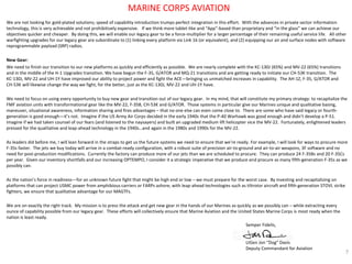 We are not looking for gold-plated solutions; speed of capability introduction trumps perfect integration in this effort. With the advances in private sector information technology, this is very achievable and not prohibitively expensive. If we think more tablet-like and “App”-based than proprietary and “in the glass” we can achieve our objectives quicker and cheaper. By doing this, we will enable our legacy gear to be a force-multiplier for a larger percentage of their remaining useful service life. All other warfighting upgrades for our legacy gear are subordinate to (1) linking every platform via Link 16 (or equivalent), and (2) equipping our air and surface nodes with software reprogrammable payload (SRP) radios. 
New Gear: 
We need to finish our transition to our new platforms as quickly and efficiently as possible. We are nearly complete with the KC-130J (65%) and MV-22 (65%) transitions and in the middle of the H-1 Upgrades transition. We have begun the F-35, G/ATOR and MQ-21 transitions and are getting ready to initiate our CH-53K transition. The KC-130J, MV-22 and UH-1Y have improved our ability to project power and fight the ACE—bringing us unmatched increases in capability. The AH-1Z, F-35, G/ATOR and CH-53K will likewise change the way we fight, for the better, just as the KC-130J, MV-22 and UH-1Y have. 
We need to focus on using every opportunity to buy new gear and transition out of our legacy gear. In my mind, that will constitute my primary strategy: to recapitalize the FMF aviation units with transformational gear like the MV-22, F-35B, CH-53K and G/ATOR. Those systems in particular give our Marines unique and qualitative basing, maneuver, situational awareness, information sharing and fires advantages – that no one else can even come close to. There are some who have said legacy or fourth- generation is good enough—it’s not. Imagine if the US Army Air Corps decided in the early 1940s that the P-40 Warhawk was good enough and didn’t develop a P-51. Imagine if we had taken counsel of our fears (and listened to the naysayers) and built an upgraded medium lift helicopter vice the MV-22. Fortunately, enlightened leaders pressed for the qualitative and leap-ahead technology in the 1940s…and again in the 1980s and 1990s for the MV-22. 
As leaders did before me, I will lean forward in the straps to get us the future systems we need to ensure that we’re ready. For example, I will look for ways to procure more F-35s faster. The jets we buy today will arrive in a combat-ready configuration, with a robust suite of precision air-to-ground and air-to-air weapons, 3F software and no need for post-production modifications. Currently the factory can produce more of our jets than we are scheduled to procure. They can produce 24 F-35Bs and 20 F-35Cs per year. Given our inventory shortfalls and our increasing OPTEMPO, I consider it a strategic imperative that we produce and procure as many fifth-generation F-35s as we possibly can. 
As the nation’s force in readiness—for an unknown future fight that might be high end or low – we must prepare for the worst case. By investing and recapitalizing on platforms that can project USMC power from amphibious carriers or FARPs ashore, with leap-ahead technologies such as tiltrotor aircraft and fifth-generation STOVL strike fighters, we ensure that qualitative advantage for our MAGTFs. 
We are on exactly the right track. My mission is to press the attack and get new gear in the hands of our Marines as quickly as we possibly can – while extracting every ounce of capability possible from our legacy gear. These efforts will collectively ensure that Marine Aviation and the United States Marine Corps is most ready when the nation is least ready. 
7 
MARINE CORPS AVIATION 
Semper Fidelis, 
LtGen Jon “Dog” Davis 
Deputy Commandant for Aviation  