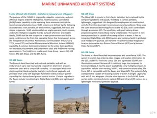 Family of Small UAS (FoSUAS) – Battalion / Company Level of Support 
The purpose of the FoSUAS is to provide a capable, responsive, and cost- effective organic airborne intelligence, reconnaissance, surveillance (AISR)/kinetic capability to the operating force maneuver units at the team/company/battalion level. SUAS systems are defined by the following characteristics: man portable, all-environment, ruggedized, low-cost, and simple to operate. SUAS solutions that are single-operator, multi-mission, and multi-intelligence capable shall be pursued whenever practicable. Ideally, SUAS shall be able to operate in every environment and in the same conditions as the front line operating forces that they support across the full spectrum of conflict. Additionally, Marine aviation will pursue a VTOL, nano-VTOL and Lethal Miniature Aerial Munition System (LMAMS) capability. A common SUAS control station for the entire SUAS portfolio will decrease procurement and sustainment costs and streamline training requirements. The SUAS FoS is made up of three Group I assets: RQ-11B Raven, MQ-12A Wasp, and RQ-20A Puma. 
RQ-11B Raven 
The Raven is hand-launched and rucksack-packable, and with an endurance of up to two hours and a range of ten kilometers provides maneuver units with a unique ISR capability. It is equipped with color electro-optical; black and white low light; and infrared payloads, and provides small units with day/night full motion video and laser pointer capability via a laptop-based ground control station. Current upgrades to the Raven include transitioning to Digital Data Link (DDL) and a gimbaled turret. 
RQ-12A Wasp 
The Wasp UAS is organic to the infantry battalion, but employed by the company’s platoons and squads. The Wasp is a small, portable, lightweight, ruggedized UAS designed for employment at small tactical units for front-line day/night reconnaissance and surveillance. Wasp uses the same advanced technology found in the RQ-11B, and is controllable through a common GCS. The small size, and quiet battery-driven propulsion system makes Wasp nearly undetectable. The system is fully waterproofed and is capable of recovery on land or water. It has an integrated Digital Data Link (DDL) system and combined with its gimbaled dual-mode EO/IR payload, can transmit live airborne video images and location information to a Ground Control Station (GCS) and a Remote Video Terminal (RVT). 
RQ-20A Puma 
The Puma is a hand-launched reconnaissance and surveillance SUAS. The system transmits live airborne video images and location information to the GCS, and RVTs. The Puma uses a DDL and a gimbaled EO/IR/Laser Illumination payload. Because of its relatively large size compared to Raven and Wasp, it has the power available to carry multiple payloads. Its capabilities include laser marking, SIGINT, and communications relay. The Puma GCS is compatible with the Raven and Wasp GCS. The system is fully waterproofed, capable of recovery on land or water. It weighs 13 pounds with an 8.5 foot wingspan. Like the other systems in the FoSUAS, Puma carries both a combined electro-optical (EO) and infrared (IR) camera on a lightweight mechanical gimbaled payload. 
MARINE UNMANNED AIRCRAFT SYSTEMS 
2.7.4  
