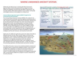 MARINE UNMANNED AIRCRAFT SYSTEMS 
Additionally, the Marine Corps is teaming with Other Government Agencies (OGAs) to field UAS payloads with Size, Weight and Power (SWaP) and capabilities commensurate with MAGTF requirements. This mutually symbiotic effort allows the Marine Corps to deliver cutting edge technological solutions to the warfighter at a reduced cost. 
Universal Mission Operations System (UMOS) “Cockpit for the Unmanned Aircraft Commander” 
The Universal Mission Operations System (UMOS) is the cockpit for the Unmanned Aircraft Commander and will be digitally interoperable with all UAS. Currently in development, UMOS will fuse information collected from the Air Vehicle (AV) with information from other Tactical Data Systems. Beginning with Link 16, and quickly growing to encompass Variable Message Format (VMF), Advanced Field Artillery Tactical Data System (AFATDS), Theater Battle Management Core System (TBMCS) and Blue Force Tracker (BFT) 2, the UMOS will provide the Unmanned Aircraft Commander (UAC), and the supported unit, with an integrated picture of the battlefield. This will enhance the ability of the MAGTF to integrate intelligence and fires with maneuver, and streamline the kill chain. 
Additionally, the UMOS will significantly augment the ability of the VMU to efficiently execute the task, collect, process, exploit, and disseminate (TCPED) cycle. As the number and capability of airborne sensors on the battlefield increases, so will the amount of data that is collected. The UMOS will act as a digitally interoperable hub for the collection, cataloguing and storage of full motion video, multi-intelligence sensor data, topological data, and targeting information. Initially, the majority of the processing, exploitation, and dissemination will be done manually. 
The UMOS will be able to measure the available bandwidth and determine the optimal means to disseminate intelligence products. Future iterations of UMOS will use algorithms to analyze the vast amount of data as it is collected, and automatically cue operators and analysts to events of interest. The UMOS enables the full capability of the digitally interoperable VMU. Incorporating the UMOS into a program of record is imperative for the UAS community. 
2.7.6  
