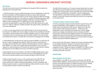 MARINE UNMANNED AIRCRAFT SYSTEMS 
UAS Training 
The VMU community requires a Fleet Replacement Squadron (FRS) to address the following three training shortfalls: 
1. MQ-21A operators require an MOS producing curriculum. Additionally, Unmanned Aircraft Commanders and VMU Maintenance Marines require MQ-21A specific training. Mobile Training Teams (MTT’s) are the interim solution for MQ-21A training, but are prohibitively expensive in the long term. As MQ-21A fielding progresses, VMU- 2, as the T/M/S Lead will manage the Blackjack 1000 level Training and Readiness (T&R) curriculum development. This 1000 level curriculum will migrate from contractor provided Mobile Training Teams (MTTs) to the VMU community no later than FY-17. VMX-22, PMA-263, TECOM and CNATT will support VMU-2 with MQ-21A curriculum development. 
2. There is no training advocate for the UMOS (cockpit for the Unmanned Aircraft Commander). The UMOS is the critical enabler to realize the full capability of the VMU in accordance with this Aviation Plan. As UMOS capabilities mature, a robust syllabus is required to train the Unmanned Aircraft Commanders (UAC) to the multi-mission role enabled by this system. The VMU FRS is the optimal training agent for the UMOS. 
3. EW fundamentals training must be stood-up outside of VMAQT-1 no later than 30 Sep 16 in order to perpetuate the expertise within the aviation combat element coincident with the EA-6B Prowler sundown. EW fundamentals curriculum migration from VMAQT-1 to a VMU-centric syllabus will be led by MAG-14. This curriculum migration is critical to preserve and transition the aviation combat element’s resident EW expertise from the VMAQ community to the VMU community. 
Aviation Manpower will source Marines with VMU and VMAQ backgrounds to assist in this endeavor. Marine aviation will continue to pursue EW payloads for the UAS FoS to ensure material solutions exist to provide full spectrum EW to the ACE. 
A 100% simulation based curriculum is the ultimate goal of the VMU FRS. The current Program of Record simulators for MQ-21A are not funded to a level commensurate with a 100% simulation based syllabus. A robust, networked, high fidelity simulation solution is required for MQ-21A, UMOS, and EW curricula in order to realize Marine aviation’s vision for the VMU FRS. 
The VMU FRS will evolve to an O-5 level command staffed with instructors and staff from across the VMU community. It will combine Marines with backgrounds in EW and UAS to ensure the 1000 level training of the VMUs are efficiently and effectively accomplished. Doctrine, Organization, Training, Materiel, Leadership, Personnel, Facilities, Cost (DOTMLPFC) analysis is under way to optimize the VMU FRS construct for introduction to the Fleet by FY17. 
Training and Logistics Support Activity (TALSA) 
A Training and Logistics Support Activity (TALSA) to support Group I UAS has been established at Camp Pendleton, CA and Camp Lejeune, NC. TALSAs reduce training costs by 70% and are responsive to operating forces’ dynamic SUAS training requirements. TALSAs were also established to reduce operations and maintenance costs for fielded systems by providing a consolidated activity to manage each MEF’s requirements. SUAS training and logistical support is an enduring USMC capability that will continue post-OEF and transition from OCO to base funding. This initiative maintains Mobile Training Teams (MTT) funding for all MEU and potential SPMAGTF deployments. 
As the role of small UAS expands, TALSAs will increase training throughput to meet MAGTF demands. Forward Air Controllers (FACs) and Joint Terminal Attack Controllers (JTACs) will attend training as SUAS capabilities increase. TALSAs will support the MAWTS-1 Air Officer Course in order to ensure Air Officers are aware of the latest capabilities and emerging trends with small UAS. 
FUTURE PLANS 
Experimentation and Innovation 
Led by MAWTS-1 and VMX-22, and in close coordination with MCTOG, MCLOG, MCWL, MARSOC, national laboratories, and industry, Aviation will continue tactical demonstrations to validate innovative uses for existing and emerging UAS technologies. The lessons learned from this experimentation will inform programmatic and employment decisions across the FoUAS. 
2.7.7  