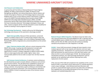 MARINE UNMANNED AIRCRAFT SYSTEMS 
Joint Research and Collaboration 
In partnership with the Defense Advanced Research Projects Agency (DARPA), the Office of Naval Research (ONR), the Marine Corps Warfighting Lab (MCWL), and national laboratories, Marine aviation will monitor the progress of Science and Technology programs and provide feedback with an eye on future Marine aviation requirements. Programs such as the DARPA Tactically Exploited Reconnaissance Node (TERN), DARPA Aerial Reconfigurable Embedded System (ARES), and ONR Autonomous Aerial Cargo Utility System (AACUS) are examples of projects that have tremendous potential. Technologies developed in these, and other, research programs will be critically evaluated to assess feasibility for transfer to existing or future programs of record. 
Key Technology Development. Aviation will pursue the following key technology areas because of the asymmetric advantage provided: 
Digital Interoperability. Because of their persistence, unmanned systems are ideally suited to serve as airborne data network relays and gateways. Emerging technologies, such as the Software Reprogrammable Payload (SRP), shall be integrated onto unmanned platforms at the earliest opportunity. 
Cyber / Electronic Warfare (EW). UAS are a critical component of the MAGTF EW concept. Coupling new UAS employment concepts with emerging Cyber/EW payloads offers the Marine Corps a unique opportunity to counter a complex integrated air defense system (IADS). UAS can create opportunities with smaller, lighter, faster, more maneuverable platforms that are able to accept more risk than manned aircraft. 
UAS Common Control Architecture. A common control architecture for UAS should be pursued to include software architecture and common ground control stations. This will allow future capabilities to iterate at a faster rate, keeping pace with technology developments. Additionally, having a common, non-proprietary system architecture and interface will streamline training and sustainment. The Universal Mission Operations System (UMOS) is critical to realizing the vision of the Common Control Architecture. 
National Airspace (NAS) Integration. The Marine Corps has taken a key role in ground based sense and avoid (GBSAA) for UAS. It operates the first certified GBSAA system at MCAS Cherry Point. In conjunction with DoD, NASA, and the FAA, the VMU community will continue to develop standards and procedures for UAS integration in the NAS. 
FoSUAS. Future SUAS procurement strategy will move towards a more modular approach with an eye towards cost reduction and more rapid capability introduction. Development of a common ground control station (GCS) will eliminate the need to procure a GCS with every system, and allow one GCS to control multiple types of SUAS. By moving towards standardized interfaces, the rapid technology development cycle for payloads can be capitalized upon without requiring more costly replacement of entire system. 
VTOL and nano-VTOL SUAS will complement the capabilities of the current family of SUAS in areas where vertical obstructions or confined operations create unique challenges. Lethal Miniaturized Aerial Munitions will provide an unprecedented organic precision low-yield strike and defensive fires capability that can be widely distributed to front line, forward deployed, and isolated/independent units. 
2.7.8  