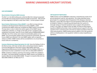 MARINE UNMANNED AIRCRAFT SYSTEMS 
UAS SUSTAINMENT 
Naval Aviation Enterprise (NAE) Inclusion 
The RQ-7 is in the NAE briefing cycle, while the MQ-21A is being incorporated into the NAE and moving forward towards full NAE incorporation. MQ-21A will be fully integrated in the NAE no later than FY2017. Current projects include: 
Naval Aviation Maintenance Policy (NAMP): In an effort to bring UAS into compliance with Naval Aviation Maintenance Policy (NAMP), a 2014 comprehensive NAMP review was completed by HQMC Aviation and NAVAIR. This was done in order to determine which aspects of the NAMP require modification, deviation, or change so that UAS can be in compliance with established Commander, Naval Air Forces (CNAF) policy (COMNAVAIRFORINST 4790.2B). Out of this review came several recommended updates to the NAMP. The recommended updates will be processed by Commander, Naval Air Forces (CNAF) and reflected in the next NAMP update, with an expected release in CY2014. NAMP reviews will be accomplished on an annual basis to ensure UAS are in compliance. 
Common Maintenance Reporting System for UAS: Since the fielding of UAS to the Marine Corps, UAS have not been able to utilize Naval Aviation Logistics Command Management Information System (NALCOMIS) Optimized Organizational Maintenance Activity (OOMA). With the fielding of MQ-21A, a way forward has been established to move UAS onto NALCOMIS OOMA for 
NAMP compliance readiness reporting and tracking. As MQ-21A is fielded to the VMUs, it will allow NAVAIR, working with HQMC Aviation and SPAWAR, to baseline MQ-21A into NALCOMIS OOMA. The goal is to baseline MQ-21A into NALCOMIS OOMA for all VMUs by FY-17. 
UAS Equipment Optimization 
HQMC Aviation and the MARFORs conducted a comprehensive review of all ground equipment used for UAS operations. The review identified excess ground gear for a proposed Table of Equipment (T/E) allowance reduction. Moreover, certain MQ-21A Program Procured Equipment (PPE) items will not be fielded or fielded at a reduced quantity based upon the results of a thorough analysis of required equipment sets to support UAS operations. Finally, as the VMUs are aligned under the MAG, the Marine Wing Support Squadrons (MWSS) will provide a level of aviation ground support to the UAS squadrons that is commensurate to the level of support provided to fixed and rotary wing squadrons. MWSS aviation ground support to the UAS squadrons will be an enabling factor in the squadrons’ ability to conduct expeditionary operations. 
2.7.9  