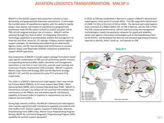 MALSP II 
AVIATION LOGISTICS TRANSFORMATION: MALSP II 
MALSP II is the AVLOG support and sustainment solution to new, demanding, and geographically disbursed requirements. It will enable the transformation of expeditionary logistics with the ability to rapidly design, load, deploy, and employ an expeditionary geographically distributed, nodal AVLOG system tailored to sustain any given mix of TMS aircraft assigned any given mix of missions. MALSP II will be achieved through four lines of effort: (1) integrating Information Technology capabilities to provide global visibility and management of materials and other resources, (2) redesign of legacy aviation logistics support packages, (3) identifying and establishing pre-determined logistics nodes, and (4) improve depot level performance to increase Aviation Depot Level Repairable (AVDLR) component availability to support OPFOR operations. 
Key components of MALSP II include support package formulation based upon specific combinations of TMS aircraft performing specific missions, corresponding demand profiles, buffer calculation and management, requisitions in real time or near-real time, accurate asset tracking, and Continuous Process Improvement (CPI) principles. MALSP II supports Marine Corps Vision and Strategy 2025 and the Maritime Strategy. MALSP II IOC and FOC are planned for early FY17 and early FY18, respectively. 
The nodes in a MALSP II demand-pull nodal logistics chain may include the Primary MALS (PMALS); an En route Support Base (ESB); a Main Operating Base (MOB); and a Forward Operating Base (FOB). MALSP II’s maintenance concept is to conduct all non-essential intermediate level maintenance at the PMALS, and only deploy specific maintenance capability to forward nodes in response to requirements not met by material and time buffers. 
During high intensity conflicts, the MALSP II demand-pull nodal logistics chain may be augmented with maintenance capability and material and time buffers from: Aviation Logistics Support (T-AVB) Ships, Maritime Prepositioning Force (MPF) ships, Marine Corps Prepositioning Program - Norway (MCPP-N), and future Geographic Prepositioning Program (GPP) capability for aviation support equipment. 
In 2010, an ESB was established in Bahrain to support a MALSP II demand-pull nodal logistics chain proof of concept (POC). The ESB supported a detachment of USMC CH-53Es at the Horn of Africa (HOA). The demand-pull nodal logistics chain consisted of a PMALS (MALS-29), an ESB in Bahrain, and the FOB in HOA. This POC measured performance; refined inventory sizing and management methodologies; tested transportation networks for speed and reliability; tested new logistics information technologies such as the Expeditionary Pack- Up Kit (EPUK); and developed the doctrine and standard operating procedures required to identify, select, stand-up, and operate an ESB. 
2.8.2  