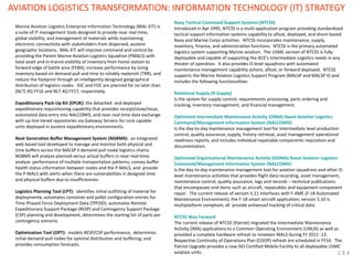 AVIATION LOGISTICS TRANSFORMATION: INFORMATION TECHNOLOGY (IT) STRATEGY 
Navy Tactical Command Support Systems (NTCSS) 
Introduced in Apr 1995, NTCSS is a multi-application program providing standardized tactical support information systems capability to afloat, deployed, and shore-based Navy and Marine Corps activities. NTCSS incorporates maintenance, supply, inventory, finance, and administration functions. NTCSS is the primary automated logistics system supporting Marine aviation. The USMC version of NTCSS is fully deployable and capable of supporting the ACE’s Intermediate Logistics needs in any theater of operation. It also provides O-level squadrons with automated maintenance management capability ashore, afloat, or forward deployed. NTCSS supports the Marine Aviation Logistics Support Program (MALSP and MALSP II) and includes the following functionalities: 
Relational Supply (R-Supply) 
Is the system for supply control, requirements processing, parts ordering and tracking, inventory management, and financial management. 
Optimized Intermediate Maintenance Activity (OIMA) Naval Aviation Logistics Command/Management Information System (NALCOMIS) 
Is the day-to-day maintenance management tool for Intermediate level production control, quality assurance, supply, history retrieval, asset management operational readiness reports, and includes individual repairable components requisition and documentation. 
Optimized Organizational Maintenance Activity (OOMA) Naval Aviation Logistics Command/Management Information System (NALCOMIS) 
Is the day-to-day maintenance management tool for aviation squadrons and other O- level maintenance activities that provides flight data recording, asset management, maintenance control, quality assurance, logs and records – technical publications that encompasses end items such as aircraft, repairables and equipment component repair. The current release of version 5.11 interfaces with F-AME (F-18 Automated Maintenance Environment), the F-18 smart aircraft application; version 5.10 is multiplatform compliant; all provide enhanced tracking of critical data. 
NTCSS Way Forward 
The current release of NTCSS (Patriot) migrated the Intermediate Maintenance Activity (IMA) applications to a Common Operating Environment (LINUX) as well as provided a complete hardware refresh to nineteen MALS during FY 2012 -13. Respective Continuity of Operations Plan (COOP) refresh are scheduled in FY14. The Patriot Upgrade provides a new ISO Certified Mobile Facility to all deployable USMC aviation units. 
Marine Aviation Logistics Enterprise Information Technology (MAL-EIT) is a suite of IT management tools designed to provide near real-time, global visibility, and management of materials while maintaining electronic connectivity with stakeholders from dispersed, austere geographic locations. MAL-EIT will improve command and control by providing the Parent Marine Aviation Logistics Squadron (PMALS) with total asset and in-transit visibility of inventory from home station to forward edge of battle area (FEBA), increase performance by sizing inventory based on demand-pull and time to reliably replenish (TRR), and reduce the footprint through an intelligently designed geographical distribution of logistics nodes. IOC and FOC are planned for no later than (NLT) 4Q FY16 and NLT 4Q FY17, respectively. 
Expeditionary Pack-Up Kit (EPUK): the detached and deployed expeditionary requisitioning capability that provides receipt/stow/issue, automated data entry into NALCOMIS, and near-real-time data exchange with up-line tiered repositories via Gateway Servers for core capable units deployed in austere expeditionary environments. 
Next Generation Buffer Management System (NGBMS): an integrated web based tool developed to manage and monitor both physical and time buffers across the MALSP II demand-pull nodal logistics chains. NGBMS will analyze planned versus actual buffers in near-real-time; analyze performance of multiple transportation patterns; convey buffer health status information between nodes and the P-MALS; and provide the P-MALS with alerts when there are vulnerabilities in designed time and physical buffers due to insufficiencies. 
Logistics Planning Tool (LPT): identifies initial outfitting of material for deployments; automates container and pallet configuration entries for Time Phased Force Deployment Data (TPFDD); automates Remote Expeditionary Support Package (RESP) and Contingency Support Package (CSP) planning and development; determines the starting list of parts per contingency scenario. 
Optimization Tool (OPT): models RESP/CSP performance; determines initial demand-pull nodes for optimal distribution and buffering; and provides consumption forecasts. 
2.8.4  