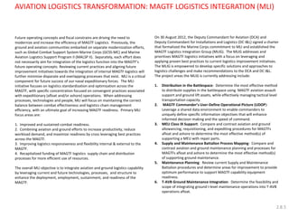 AVIATION LOGISTICS TRANSFORMATION: MAGTF LOGISTICS INTEGRATION (MLI) 
Future operating concepts and fiscal constrains are driving the need to modernize and increase the efficiency of MAGTF Logistics. Previously, the ground and aviation communities embarked on separate modernization efforts, such as Global Combat Support System-Marine Corps (GCSS-MC) and Marine Aviation Logistics Support Program II (MALSP II). Separately, each effort does not necessarily aim for integration of the logistics function into the MAGTF’s future operating concepts. Reviewing current practices and aligning future improvement initiatives towards the integration of internal MAGTF logistics will further minimize disparate and overlapping processes that exist. MLI is a critical component for future success of our naval expeditionary forces. The MLI initiative focuses on logistics standardization and optimization across the MAGTF, with specific concentration focused on convergent practices associated with expeditionary (afloat and/or ashore) operations. When addressing processes, technologies and people, MLI will focus on maintaining the correct balance between combat effectiveness and logistics chain management efficiency, with an ultimate goal of increasing MAGTF readiness. Primary MLI focus areas are: 
1. Improved and sustained combat readiness. 
2. Combining aviation and ground efforts to increase productivity, reduce workload demand, and maximize readiness by cross leveraging best practices across the MAGTF. 
3. Improving logistics responsiveness and flexibility internal & external to the MAGTF. 
4. Recapitalized funding of MAGTF logistics supply chain and distribution processes for more efficient use of resources. 
The overall MLI objective is to integrate aviation and ground logistics capability by leveraging current and future technologies, processes, and structure to enhance the deployment, employment, sustainment, and readiness of the MAGTF. 
On 30 August 2012, the Deputy Commandant for Aviation (DCA) and Deputy Commandant for Installations and Logistics (DC I&L) signed a charter that formalized the Marine Corps commitment to MLI and established the MAGTF Logistics Integration Group (MLIG). The MLIG addresses and prioritizes MAGTF logistics initiatives with a focus on leveraging and applying proven best practices to current logistics improvement initiatives. The MLIG is empowered to develop specific solutions and approaches to logistics challenges and make recommendations to the DCA and DC I&L. The project areas the MLIG is currently addressing include: 
1.Distribution in the Battlespace: Determine the most effective method to distribute supplies in the battlespace using MAGTF aviation assault support and ground lift assets, while effectively managing tactical level transportation capacity. 
2. MAGTF Commander’s User-Define Operational Picture (UDOP): Leverage a shared data environment to enable commanders to uniquely define specific information objectives that will enhance informed decision making and the speed of command. 
3.MEU Class IX Support: Compare and contrast aviation and ground allowancing, requisitioning, and expediting procedures for MAGTFs afloat and ashore to determine the most effective method(s) of supporting a MEU with repair parts. 
4.Supply and Maintenance Battalion Process Mapping: Compare and contrast aviation and ground maintenance planning and processes for MAGTFs afloat and ashore to determine the most effective method(s) of supporting ground maintenance. 
5.Maintenance Planning: Review current Supply and Maintenance Battalion procedures and determine areas for improvement to provide optimum performance to support MAGTF capability equipment readiness. 
6.T-AVB Ground Maintenance Integration: Determine the feasibility and scope of integrating ground I-level maintenance operations into T-AVB operations afloat. 
2.8.5  
