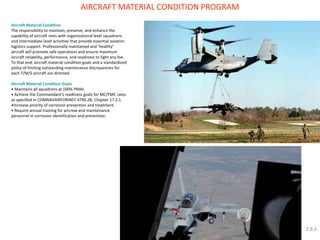 Aircraft Material Condition The responsibility to maintain, preserve, and enhance the capability of aircraft rests with organizational level squadrons and intermediate level activities that provide essential aviation logistics support. Professionally maintained and ‘healthy’ aircraft will promote safe operations and ensure maximum aircraft reliability, performance, and readiness to fight any foe. To that end, aircraft material condition goals and a standardized policy of limiting outstanding maintenance discrepancies for each T/M/S aircraft are directed. Aircraft Material Condition Goals 
• Maintains all squadrons at 100% PMAI. 
• Achieve the Commandant’s readiness goals for MC/FMC rates as specified in COMNAVAIRFORINST 4790.2B, Chapter 17.2.1. 
•Increase priority of corrosion prevention and treatment. 
• Require annual training for aircrew and maintenance personnel in corrosion identification and prevention. 
AIRCRAFT MATERIAL CONDITION PROGRAM 
2.8.6  