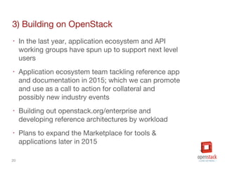 20
3) Building on OpenStack
‣ In the last year, application ecosystem and API
working groups have spun up to support next level
users
‣ Application ecosystem team tackling reference app
and documentation in 2015; which we can promote
and use as a call to action for collateral and
possibly new industry events
‣ Building out openstack.org/enterprise and
developing reference architectures by workload
‣ Plans to expand the Marketplace for tools &
applications later in 2015
 