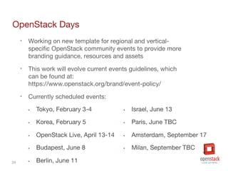 24
OpenStack Days
• Working on new template for regional and vertical-
specific OpenStack community events to provide more
branding guidance, resources and assets
• This work will evolve current events guidelines, which
can be found at:
https://www.openstack.org/brand/event-policy/
• Currently scheduled events:
 