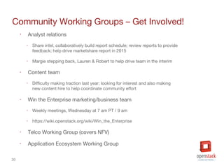 30
Community Working Groups – Get Involved!
• Analyst relations
‣ Share intel, collaboratively build report schedule; review reports to provide
feedback; help drive marketshare report in 2015
‣ Margie stepping back, Lauren & Robert to help drive team in the interim
‣ Content team
‣ Difficulty making traction last year; looking for interest and also making
new content hire to help coordinate community effort
‣ Win the Enterprise marketing/business team
‣ Weekly meetings, Wednesday at 7 am PT / 9 am
‣ https://wiki.openstack.org/wiki/Win_the_Enterprise
‣ Telco Working Group (covers NFV)
‣ Application Ecosystem Working Group
 