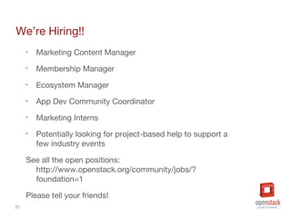 31
We’re Hiring!!
• Marketing Content Manager
• Membership Manager
• Ecosystem Manager
• App Dev Community Coordinator
• Marketing Interns
• Potentially looking for project-based help to support a
few industry events
See all the open positions:
http://www.openstack.org/community/jobs/?
foundation=1
Please tell your friends!
 
