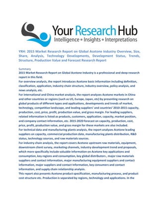 YRH: 2015 Market Research Report on Global Acetone Industry Overview, Size,
Share, Analysis, Technology Developments, Development Status, Trends,
Structure, Production Value and Forecast Research Report
Summary
2015 Market Research Report on Global Acetone Industry is a professional and deep research
report in this field.
For overview analysis, the report introduces Acetone basic information including definition,
classification, application, industry chain structure, industry overview, policy analysis, and
news analysis, etc.
For international and China market analysis, the report analyzes Acetone markets in China
and other countries or regions (such as US, Europe, Japan, etc) by presenting research on
global products of different types and applications, developments and trends of market,
technology, competitive landscape, and leading suppliers’ and countries’ 2010-2015 capacity,
production, cost, price, profit, production value, and gross margin. For leading suppliers,
related information is listed as products, customers, application, capacity, market position,
and company contact information, etc. 2015-2020 forecast on capacity, production, cost,
price, profit, production value, and gross margin for these markets are also included.
For technical data and manufacturing plants analysis, the report analyzes Acetone leading
suppliers on capacity, commercial production date, manufacturing plants distribution, R&D
status, technology sources, and raw materials sources.
For industry chain analysis, the report covers Acetone upstream raw materials, equipment,
downstream client survey, marketing channels, industry development trend and proposals,
which more specifically include valuable information on Acetone key applications and
consumption, key regions and consumption, key global distributors , major raw materials
suppliers and contact information, major manufacturing equipment suppliers and contact
information, major suppliers and contact Information, key consumers and contact
information, and supply chain relationship analysis.
This report also presents Acetone product specification, manufacturing process, and product
cost structure etc. Production is separated by regions, technology and applications. In the
 