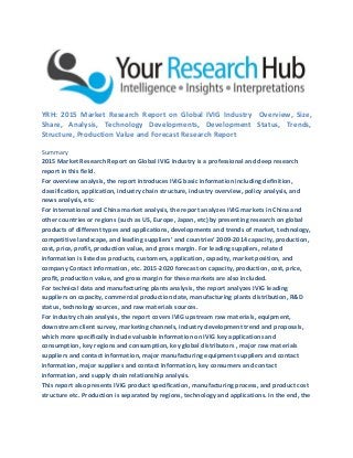 YRH: 2015 Market Research Report on Global IVIG Industry Overview, Size,
Share, Analysis, Technology Developments, Development Status, Trends,
Structure, Production Value and Forecast Research Report
Summary
2015 Market Research Report on Global IVIG Industry is a professional and deep research
report in this field.
For overview analysis, the report introduces IVIG basic information including definition,
classification, application, industry chain structure, industry overview, policy analysis, and
news analysis, etc.
For international and China market analysis, the report analyzes IVIG markets in China and
other countries or regions (such as US, Europe, Japan, etc) by presenting research on global
products of different types and applications, developments and trends of market, technology,
competitive landscape, and leading suppliers’ and countries’ 2009-2014 capacity, production,
cost, price, profit, production value, and gross margin. For leading suppliers, related
information is listed as products, customers, application, capacity, market position, and
company Contact information, etc. 2015-2020 forecast on capacity, production, cost, price,
profit, production value, and gross margin for these markets are also included.
For technical data and manufacturing plants analysis, the report analyzes IVIG leading
suppliers on capacity, commercial production date, manufacturing plants distribution, R&D
status, technology sources, and raw materials sources.
For industry chain analysis, the report covers IVIG upstream raw materials, equipment,
downstream client survey, marketing channels, industry development trend and proposals,
which more specifically include valuable information on IVIG key applications and
consumption, key regions and consumption, key global distributors , major raw materials
suppliers and contact information, major manufacturing equipment suppliers and contact
information, major suppliers and contact Information, key consumers and contact
information, and supply chain relationship analysis.
This report also presents IVIG product specification, manufacturing process, and product cost
structure etc. Production is separated by regions, technology and applications. In the end, the
 