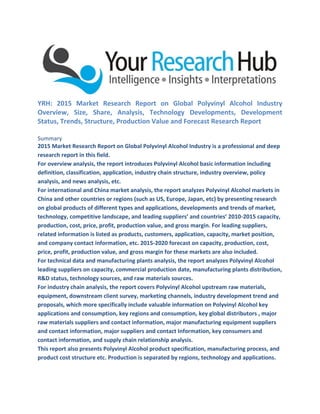 YRH: 2015 Market Research Report on Global Polyvinyl Alcohol Industry
Overview, Size, Share, Analysis, Technology Developments, Development
Status, Trends, Structure, Production Value and Forecast Research Report
Summary
2015 Market Research Report on Global Polyvinyl Alcohol Industry is a professional and deep
research report in this field.
For overview analysis, the report introduces Polyvinyl Alcohol basic information including
definition, classification, application, industry chain structure, industry overview, policy
analysis, and news analysis, etc.
For international and China market analysis, the report analyzes Polyvinyl Alcohol markets in
China and other countries or regions (such as US, Europe, Japan, etc) by presenting research
on global products of different types and applications, developments and trends of market,
technology, competitive landscape, and leading suppliers’ and countries’ 2010-2015 capacity,
production, cost, price, profit, production value, and gross margin. For leading suppliers,
related information is listed as products, customers, application, capacity, market position,
and company contact information, etc. 2015-2020 forecast on capacity, production, cost,
price, profit, production value, and gross margin for these markets are also included.
For technical data and manufacturing plants analysis, the report analyzes Polyvinyl Alcohol
leading suppliers on capacity, commercial production date, manufacturing plants distribution,
R&D status, technology sources, and raw materials sources.
For industry chain analysis, the report covers Polyvinyl Alcohol upstream raw materials,
equipment, downstream client survey, marketing channels, industry development trend and
proposals, which more specifically include valuable information on Polyvinyl Alcohol key
applications and consumption, key regions and consumption, key global distributors , major
raw materials suppliers and contact information, major manufacturing equipment suppliers
and contact information, major suppliers and contact Information, key consumers and
contact information, and supply chain relationship analysis.
This report also presents Polyvinyl Alcohol product specification, manufacturing process, and
product cost structure etc. Production is separated by regions, technology and applications.
 
