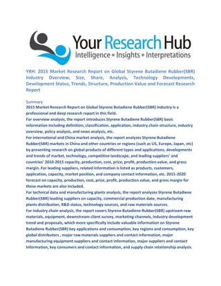YRH: 2015 Market Research Report on Global Styrene Butadiene Rubber(SBR)
Industry Overview, Size, Share, Analysis, Technology Developments,
Development Status, Trends, Structure, Production Value and Forecast Research
Report
Summary
2015 Market Research Report on Global Styrene Butadiene Rubber(SBR) Industry is a
professional and deep research report in this field.
For overview analysis, the report introduces Styrene Butadiene Rubber(SBR) basic
information including definition, classification, application, industry chain structure, industry
overview, policy analysis, and news analysis, etc.
For international and China market analysis, the report analyzes Styrene Butadiene
Rubber(SBR) markets in China and other countries or regions (such as US, Europe, Japan, etc)
by presenting research on global products of different types and applications, developments
and trends of market, technology, competitive landscape, and leading suppliers’ and
countries’ 2010-2015 capacity, production, cost, price, profit, production value, and gross
margin. For leading suppliers, related information is listed as products, customers,
application, capacity, market position, and company contact information, etc. 2015-2020
forecast on capacity, production, cost, price, profit, production value, and gross margin for
these markets are also included.
For technical data and manufacturing plants analysis, the report analyzes Styrene Butadiene
Rubber(SBR) leading suppliers on capacity, commercial production date, manufacturing
plants distribution, R&D status, technology sources, and raw materials sources.
For industry chain analysis, the report covers Styrene Butadiene Rubber(SBR) upstream raw
materials, equipment, downstream client survey, marketing channels, industry development
trend and proposals, which more specifically include valuable information on Styrene
Butadiene Rubber(SBR) key applications and consumption, key regions and consumption, key
global distributors , major raw materials suppliers and contact information, major
manufacturing equipment suppliers and contact information, major suppliers and contact
Information, key consumers and contact information, and supply chain relationship analysis.
 