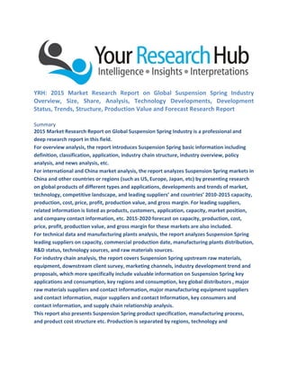 YRH: 2015 Market Research Report on Global Suspension Spring Industry
Overview, Size, Share, Analysis, Technology Developments, Development
Status, Trends, Structure, Production Value and Forecast Research Report
Summary
2015 Market Research Report on Global Suspension Spring Industry is a professional and
deep research report in this field.
For overview analysis, the report introduces Suspension Spring basic information including
definition, classification, application, industry chain structure, industry overview, policy
analysis, and news analysis, etc.
For international and China market analysis, the report analyzes Suspension Spring markets in
China and other countries or regions (such as US, Europe, Japan, etc) by presenting research
on global products of different types and applications, developments and trends of market,
technology, competitive landscape, and leading suppliers’ and countries’ 2010-2015 capacity,
production, cost, price, profit, production value, and gross margin. For leading suppliers,
related information is listed as products, customers, application, capacity, market position,
and company contact information, etc. 2015-2020 forecast on capacity, production, cost,
price, profit, production value, and gross margin for these markets are also included.
For technical data and manufacturing plants analysis, the report analyzes Suspension Spring
leading suppliers on capacity, commercial production date, manufacturing plants distribution,
R&D status, technology sources, and raw materials sources.
For industry chain analysis, the report covers Suspension Spring upstream raw materials,
equipment, downstream client survey, marketing channels, industry development trend and
proposals, which more specifically include valuable information on Suspension Spring key
applications and consumption, key regions and consumption, key global distributors , major
raw materials suppliers and contact information, major manufacturing equipment suppliers
and contact information, major suppliers and contact Information, key consumers and
contact information, and supply chain relationship analysis.
This report also presents Suspension Spring product specification, manufacturing process,
and product cost structure etc. Production is separated by regions, technology and
 