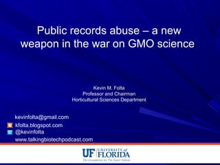 Public records abuse – a new
weapon in the war on GMO science
Kevin M. Folta
Professor and Chairman
Horticultural Sciences Department
kfolta.blogspot.com
@kevinfolta
kevinfolta@gmail.com
www.talkingbiotechpodcast.com
 