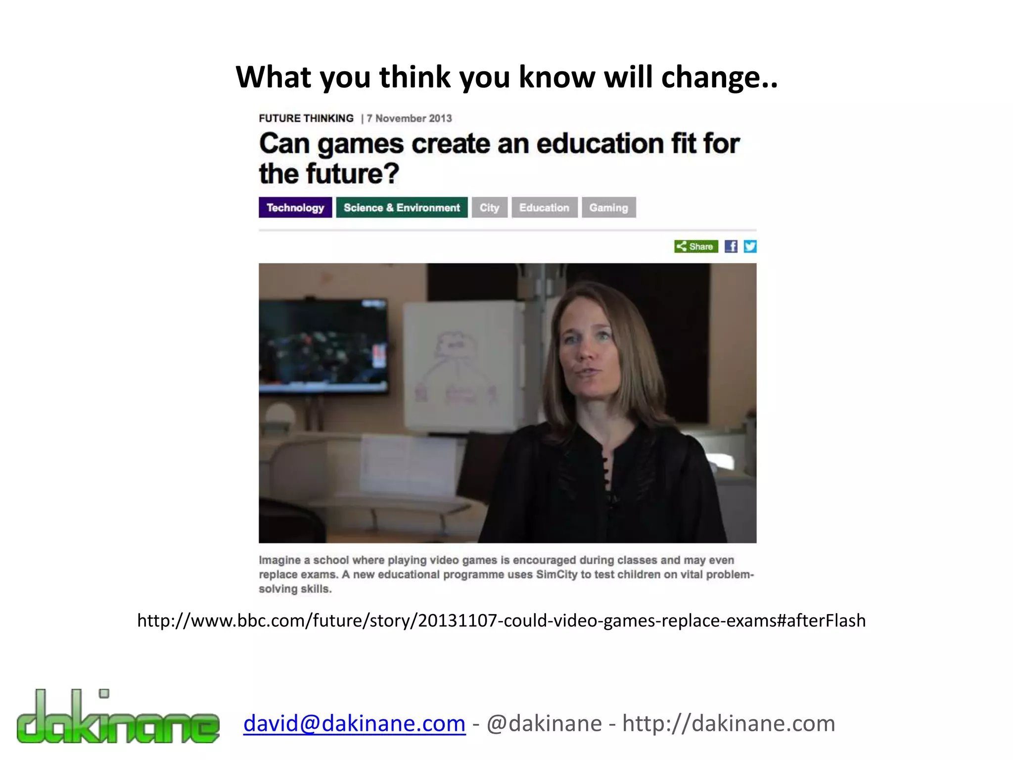 What you think you know will change..
http://www.bbc.com/future/story/20131107-could-video-games-replace-exams#afterFlash
david@dakinane.com - @dakinane - http://dakinane.com
 