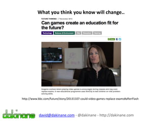 What you think you know will change..
http://www.bbc.com/future/story/20131107-could-video-games-replace-exams#afterFlash
david@dakinane.com - @dakinane - http://dakinane.com
 