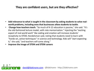 They are confident users, but are they effective?
david@dakinane.com - @dakinane - http://dakinane.com
• Add relevance to what is taught in the classroom by asking students to solve real-
world problems, including ones that businesses allow students to tackle.
• Change how teachers teach. "So much of K-12 education is passive," she said. "It's
the old-fashioned lecture model, with rote memorization." Injecting the "exciting
aspect of real-world work" like coding and creation will increase students'
receptivity to STEM, Handelsman said, noting that students need to learn with
"hands-on, active techniques" in science and technology. Kids will "start expecting
it," she said, "and teachers will come along."
• Improve the image of STEM and STEM careers
 