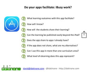Do your apps facilitate: iBusy work?
What learning outcomes with this app facilitate?
How will I know?
How will the students share their learning?
Can the learning be published easily beyond the iPad?
Does the app share to apps I already have?
If the app does not share, what are my alternatives?
Can I use this app in more than one curriculum area?
What level of elearning does this app represent?
david@dakinane.com - @dakinane - http://dakinane.com
 