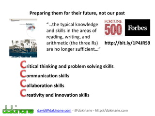 Preparing them for their future, not our past
david@dakinane.com - @dakinane - http://dakinane.com
http://bit.ly/1P4JRS9
“…the typical knowledge
and skills in the areas of
reading, writing, and
arithmetic (the three Rs)
are no longer sufficient…”
ritical thinking and problem solving skills
ommunication skills
ollaboration skills
reativity and innovation skills
 