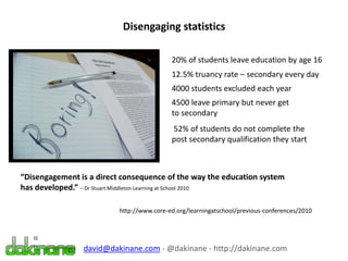 Disengaging statistics
20% of students leave education by age 16
12.5% truancy rate – secondary every day
4000 students excluded each year
4500 leave primary but never get
to secondary
52% of students do not complete the
post secondary qualification they start
“Disengagement is a direct consequence of the way the education system
has developed.” – Dr Stuart Middleton Learning at School 2010
http://www.core-ed.org/learningatschool/previous-conferences/2010
david@dakinane.com - @dakinane - http://dakinane.com
 