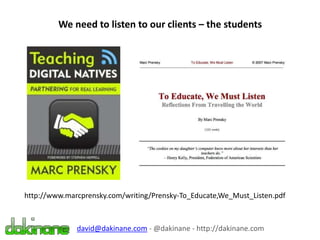 We need to listen to our clients – the students
david@dakinane.com - @dakinane - http://dakinane.com
http://www.marcprensky.com/writing/Prensky-To_Educate,We_Must_Listen.pdf
 