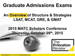 Graduate Admissions Exams
An Overview of Structure & Strategies
LSAT, MCAT, GRE, & GMAT
2015 MATC Scholars Conference
Thursday, October 29th, 2015
 