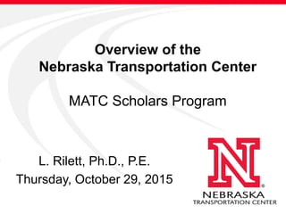 Overview of the
Nebraska Transportation Center
MATC Scholars Program
L. Rilett, Ph.D., P.E.
Thursday, October 29, 2015
 
